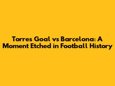 Torres Goal vs Barcelona: A Moment Etched in Football History