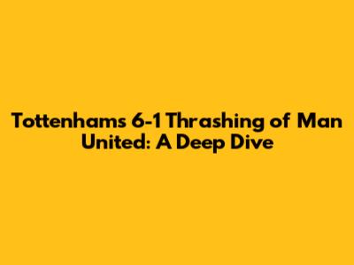 Tottenham's 6-1 Thrashing of Man United: A Deep Dive