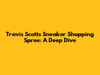 Travis Scott's Sneaker Shopping Spree: A Deep Dive