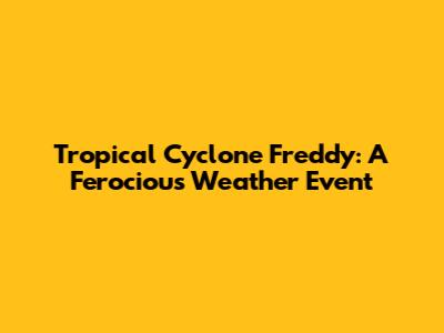 Tropical Cyclone Freddy: A Ferocious Weather Event