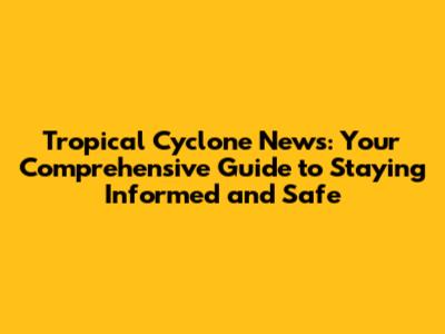 Tropical Cyclone News: Your Comprehensive Guide to Staying Informed and Safe
