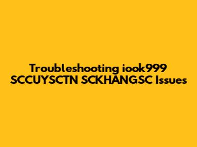 Troubleshooting iook999 SCCUYSCTN SCKHANGSC Issues