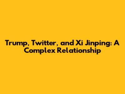 Trump, Twitter, and Xi Jinping: A Complex Relationship