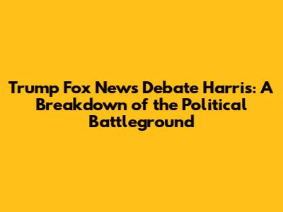 Trump Fox News Debate Harris: A Breakdown of the Political Battleground