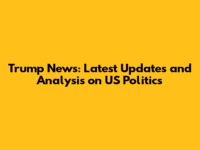 Trump News: Latest Updates and Analysis on US Politics