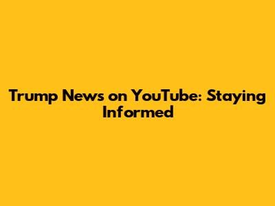 Trump News on YouTube: Staying Informed