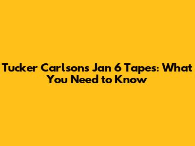 Tucker Carlson's Jan 6 Tapes: What You Need to Know