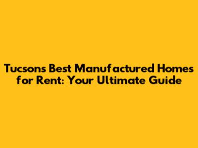 Tucson's Best Manufactured Homes for Rent: Your Ultimate Guide