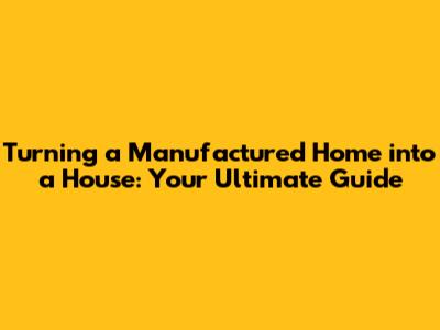 Turning a Manufactured Home into a House: Your Ultimate Guide