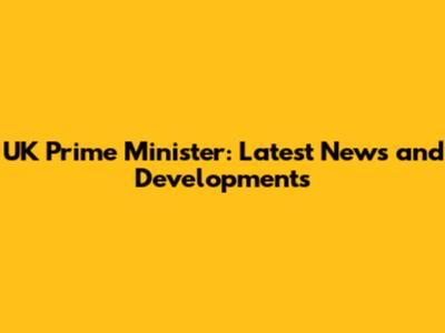 UK Prime Minister: Latest News and Developments