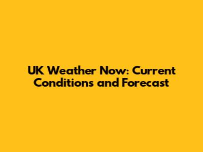 UK Weather Now: Current Conditions and Forecast