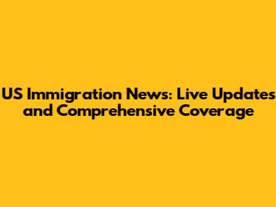 US Immigration News: Live Updates and Comprehensive Coverage