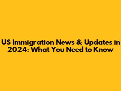 US Immigration News & Updates in 2024: What You Need to Know