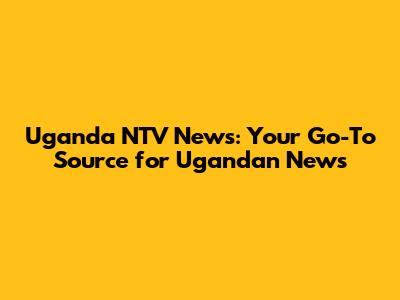 Uganda NTV News: Your Go-To Source for Ugandan News