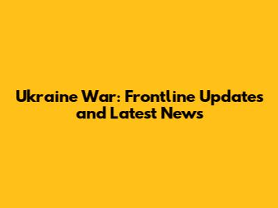 Ukraine War: Frontline Updates and Latest News