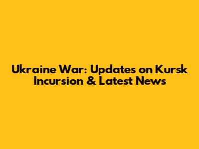 Ukraine War: Updates on Kursk Incursion & Latest News