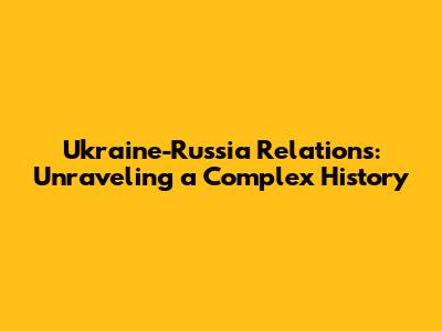 Ukraine-Russia Relations: Unraveling a Complex History