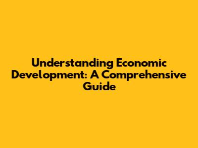 Understanding Economic Development: A Comprehensive Guide