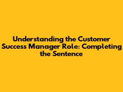 Understanding the Customer Success Manager Role: Completing the Sentence