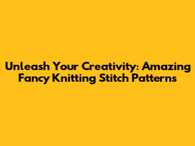 Unleash Your Creativity: Amazing Fancy Knitting Stitch Patterns