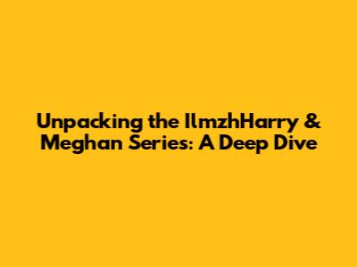 Unpacking the IlmzhHarry & Meghan Series: A Deep Dive