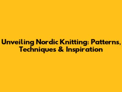 Unveiling Nordic Knitting: Patterns, Techniques & Inspiration