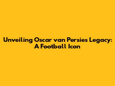 Unveiling Oscar van Persie's Legacy: A Football Icon