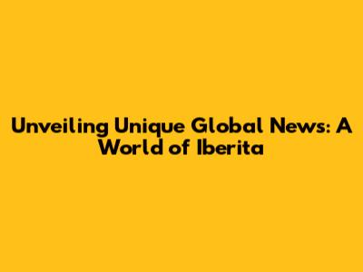 Unveiling Unique Global News: A World of Iberita