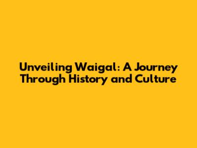 Unveiling Waigal: A Journey Through History and Culture