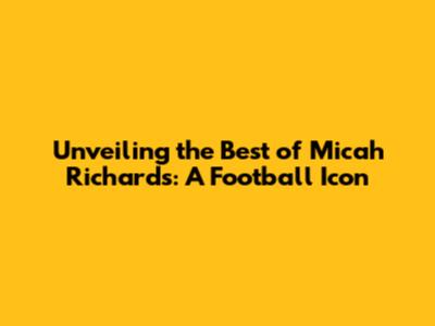Unveiling the Best of Micah Richards: A Football Icon