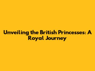 Unveiling the British Princesses: A Royal Journey
