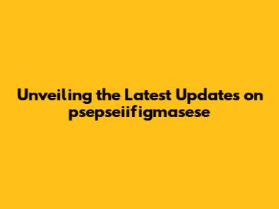 Unveiling the Latest Updates on psepseiifigmasese