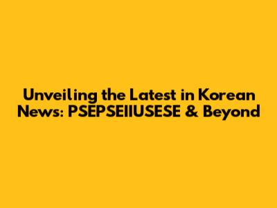 Unveiling the Latest in Korean News: PSEPSEIIUSESE & Beyond
