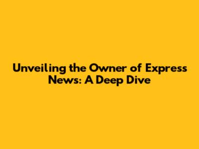 Unveiling the Owner of Express News: A Deep Dive