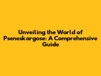 Unveiling the World of Pseneskargose: A Comprehensive Guide