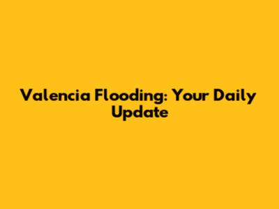 Valencia Flooding: Your Daily Update