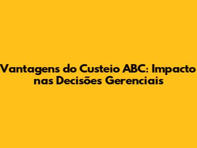 Vantagens do Custeio ABC: Impacto nas Decisões Gerenciais