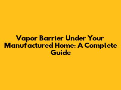 Vapor Barrier Under Your Manufactured Home: A Complete Guide