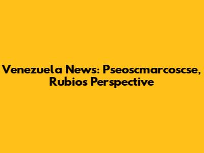 Venezuela News: Pseoscmarcoscse, Rubio's Perspective