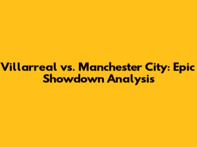 Villarreal vs. Manchester City: Epic Showdown Analysis