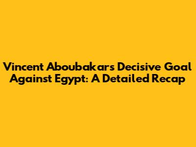 Vincent Aboubakar's Decisive Goal Against Egypt: A Detailed Recap