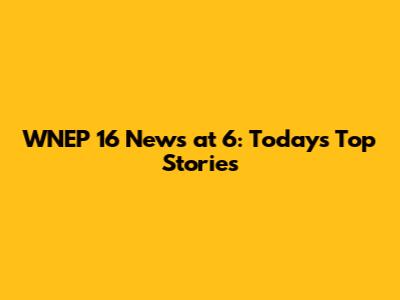 WNEP 16 News at 6: Today's Top Stories