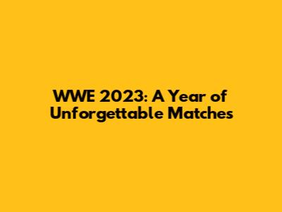 WWE 2023: A Year of Unforgettable Matches