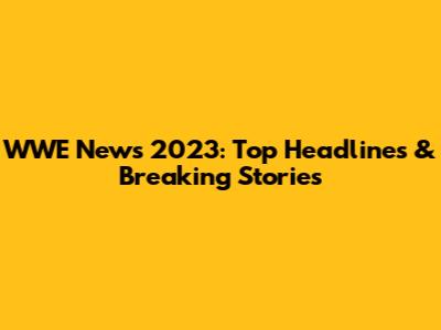 WWE News 2023: Top Headlines & Breaking Stories