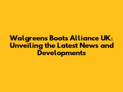 Walgreens Boots Alliance UK: Unveiling the Latest News and Developments