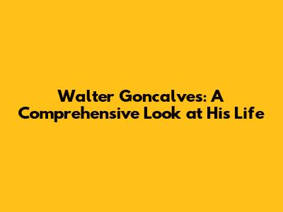 Walter Goncalves: A Comprehensive Look at His Life