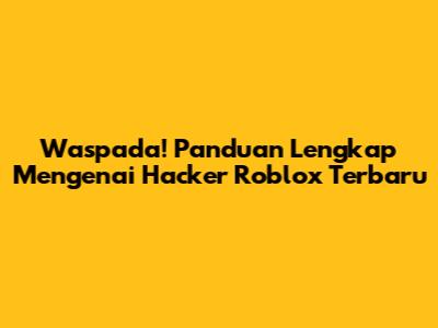 Waspada! Panduan Lengkap Mengenai Hacker Roblox Terbaru