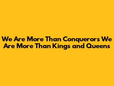 We Are More Than Conquerors We Are More Than Kings and Queens
