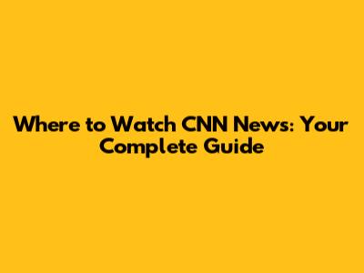 Where to Watch CNN News: Your Complete Guide