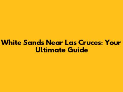 White Sands Near Las Cruces: Your Ultimate Guide